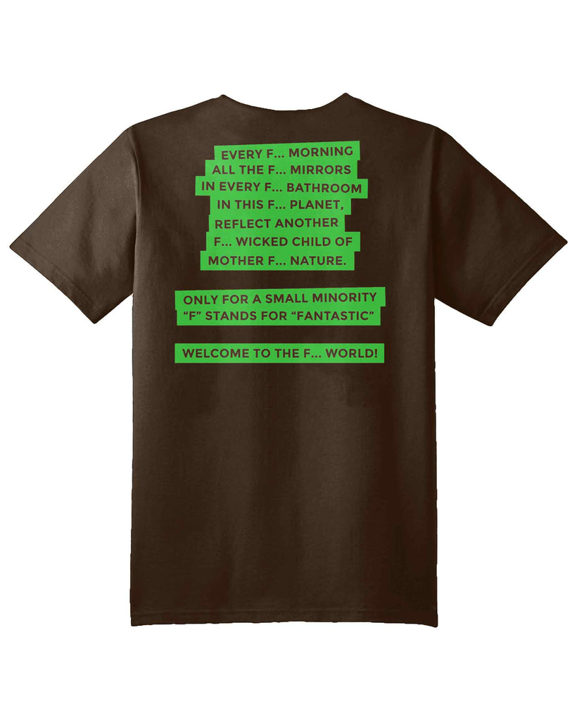 F word Tshirt in brown with Aponia quotes: every F... morning, all the f... mirrors, in every f... bathroom, in this f... planet, reflects another F... wicked child of mother f... nature. only for a small minority "F" stands for "Fantastic". Welcome to the F... World! 